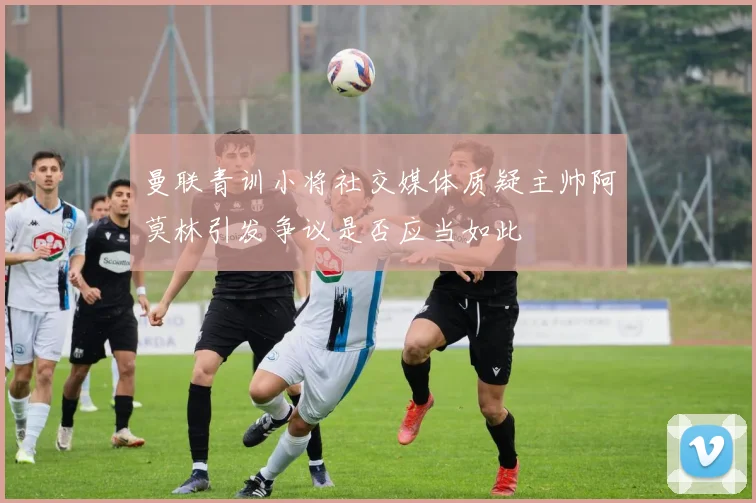 曼联青训小将社交媒体质疑主帅阿莫林引发争议是否应当如此