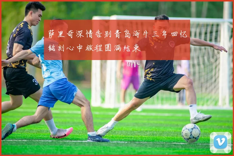 萨里奇深情告别青岛海牛三年回忆铭刻心中旅程圆满结束