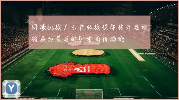 同曦挑战广东首轮战役即将开启谁将成为最后的胜者尚待揭晓