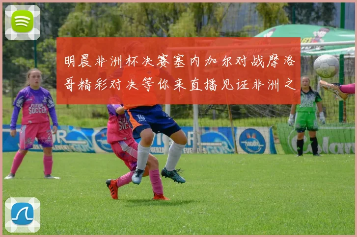 明晨非洲杯决赛塞内加尔对战摩洛哥精彩对决等你来直播见证非洲之王的诞生