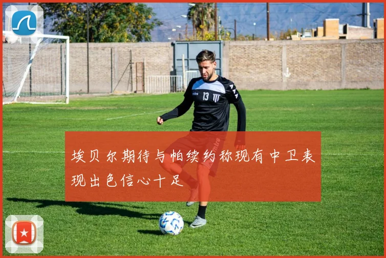 埃贝尔期待与帕续约称现有中卫表现出色信心十足