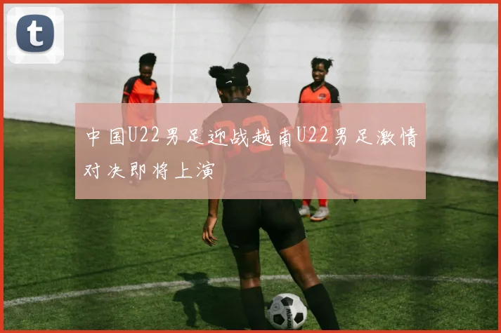 中国U22男足迎战越南U22男足激情对决即将上演