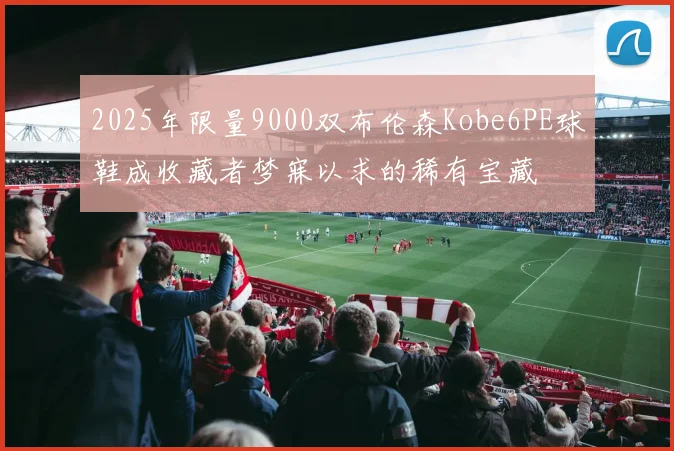 2025年限量9000双布伦森Kobe6PE球鞋成收藏者梦寐以求的稀有宝藏