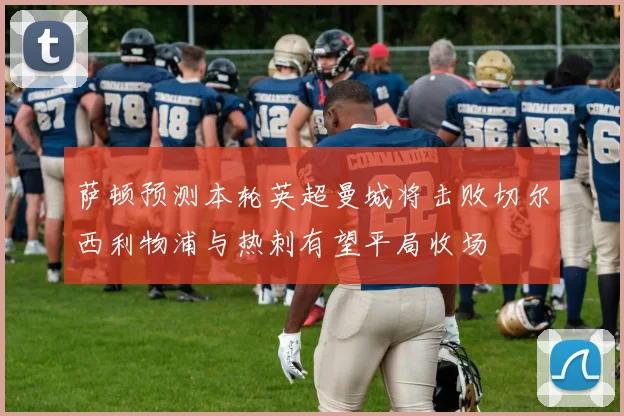萨顿预测本轮英超曼城将击败切尔西利物浦与热刺有望平局收场