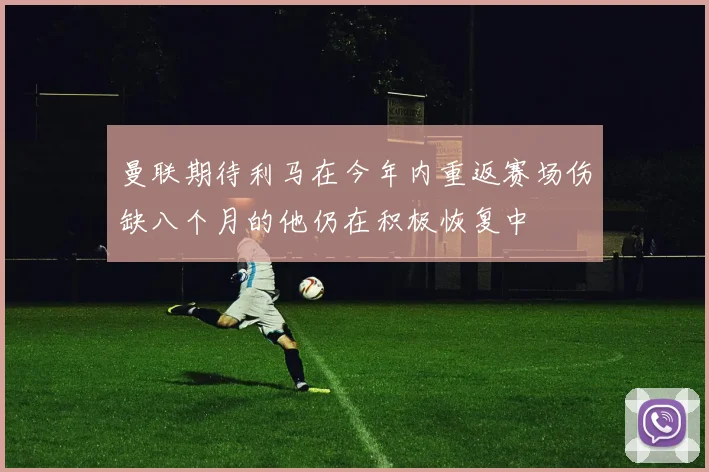 曼联期待利马在今年内重返赛场伤缺八个月的他仍在积极恢复中