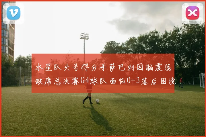 水星队头号得分手萨巴利因脑震荡缺席总决赛G4球队面临0-3落后困境