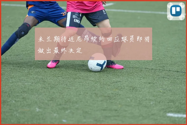 米兰期待迈尼昂续约回应球员即将做出最终决定