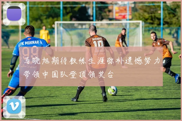 马晓旭期待教练生涯弥补遗憾努力带领中国队登顶领奖台