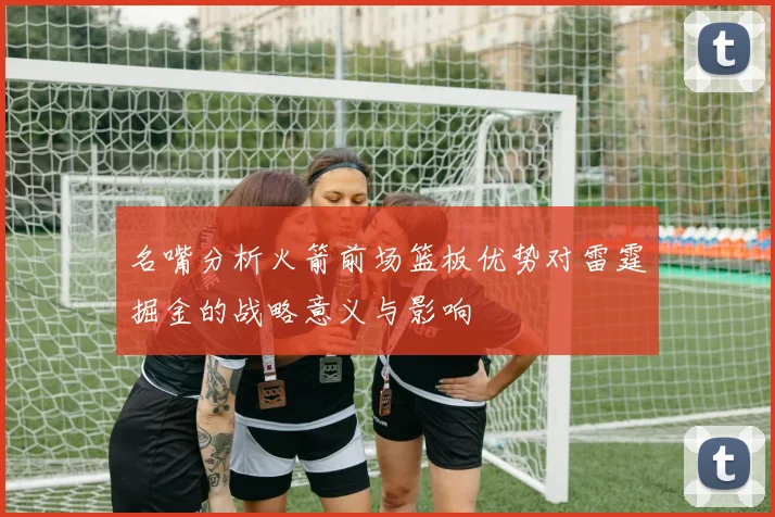 名嘴分析火箭前场篮板优势对雷霆掘金的战略意义与影响