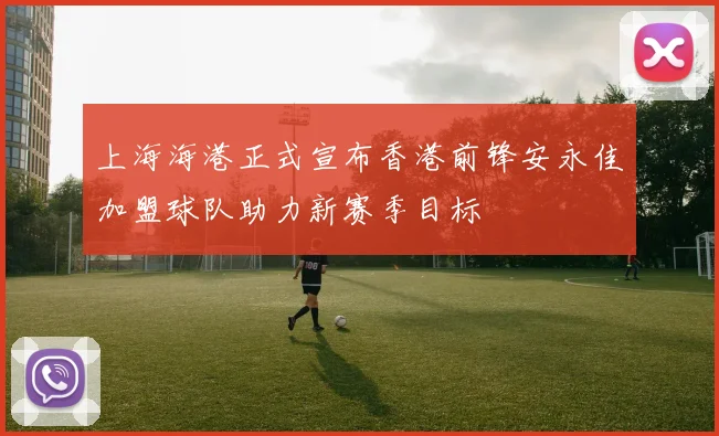 上海海港正式宣布香港前锋安永佳加盟球队助力新赛季目标