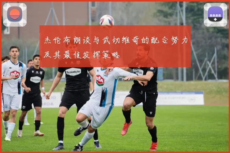 杰伦布朗谈与武切维奇的配合努力及其最佳发挥策略
