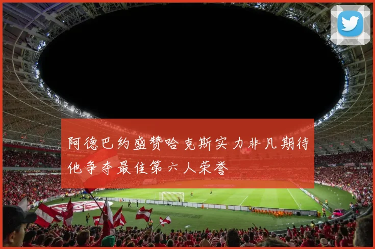 阿德巴约盛赞哈克斯实力非凡期待他争夺最佳第六人荣誉