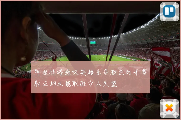 阿尔特塔感叹英超竞争激烈对手零射正却未能取胜令人失望