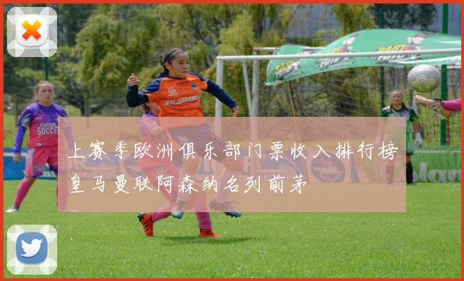 上赛季欧洲俱乐部门票收入排行榜皇马曼联阿森纳名列前茅