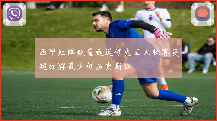 西甲红牌数量遥遥领先五大联赛英超红牌最少创历史新低