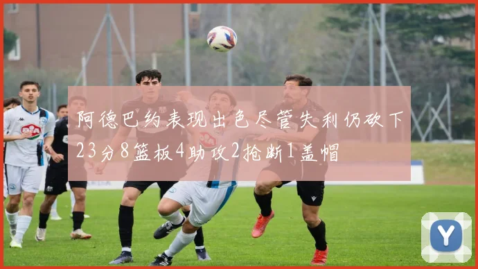 阿德巴约表现出色尽管失利仍砍下23分8篮板4助攻2抢断1盖帽