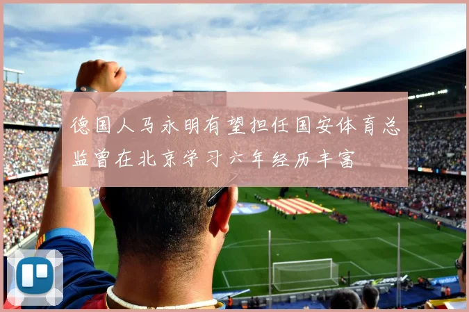 德国人马永明有望担任国安体育总监曾在北京学习六年经历丰富