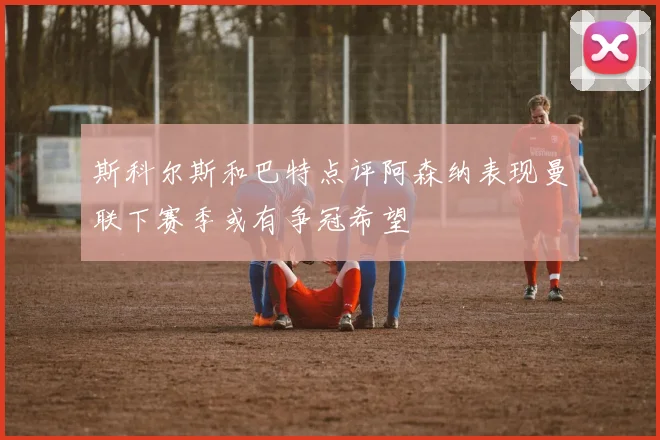 斯科尔斯和巴特点评阿森纳表现曼联下赛季或有争冠希望