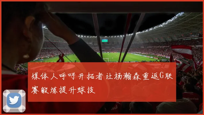 媒体人呼吁开拓者让杨瀚森重返G联赛锻炼提升球技