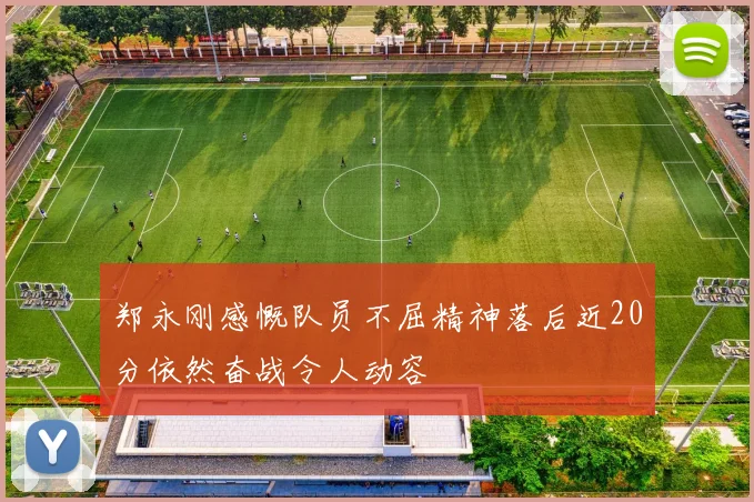 郑永刚感慨队员不屈精神落后近20分依然奋战令人动容