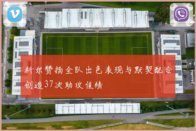 科尔赞扬全队出色表现与默契配合创造37次助攻佳绩