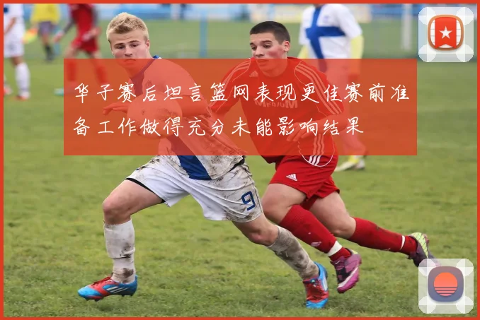 华子赛后坦言篮网表现更佳赛前准备工作做得充分未能影响结果