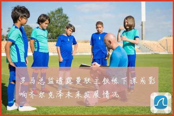 罗马总监透露曼联主教练下课或影响齐尔克泽未来发展情况