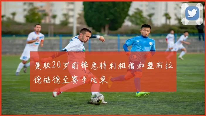 曼联20岁前锋惠特利租借加盟布拉德福德至赛季结束
