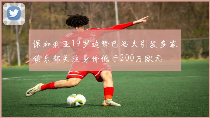 保加利亚19岁边锋巴洛夫引发多家俱乐部关注身价低于200万欧元