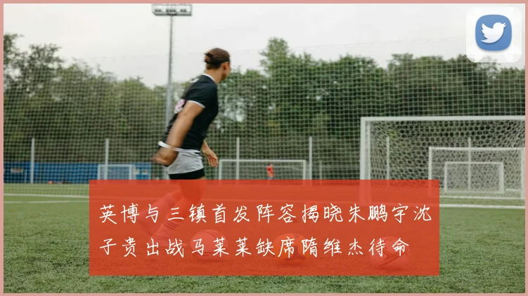 英博与三镇首发阵容揭晓朱鹏宇沈子贵出战马莱莱缺席隋维杰待命