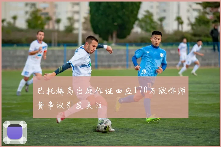 巴托梅乌出庭作证回应170万欧律师费争议引发关注