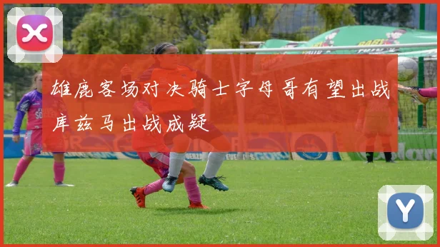 雄鹿客场对决骑士字母哥有望出战库兹马出战成疑