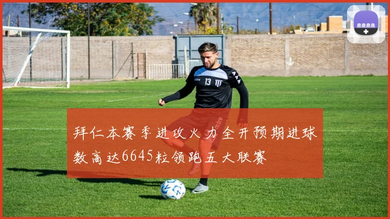 拜仁本赛季进攻火力全开预期进球数高达6645粒领跑五大联赛