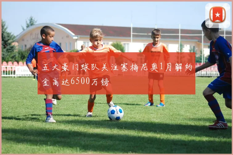 五大豪门球队关注塞梅尼奥1月解约金高达6500万镑