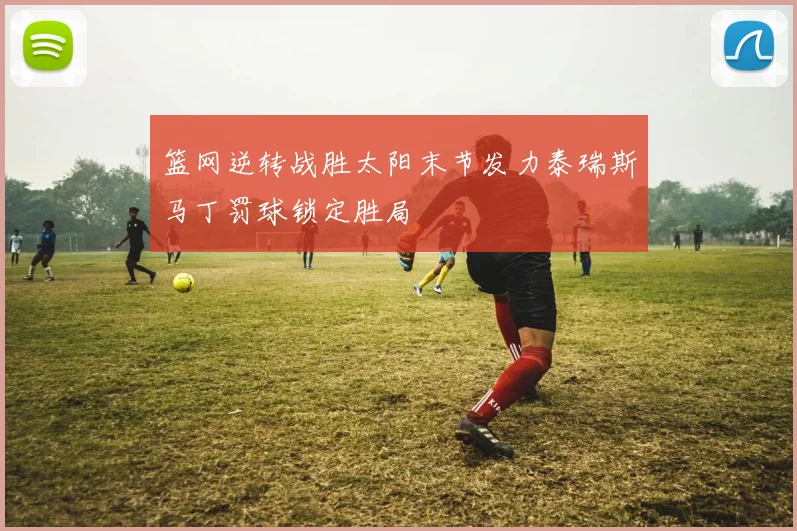 篮网逆转战胜太阳末节发力泰瑞斯马丁罚球锁定胜局