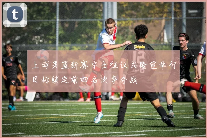 上海男篮新赛季出征仪式隆重举行目标锁定前四名次争夺战