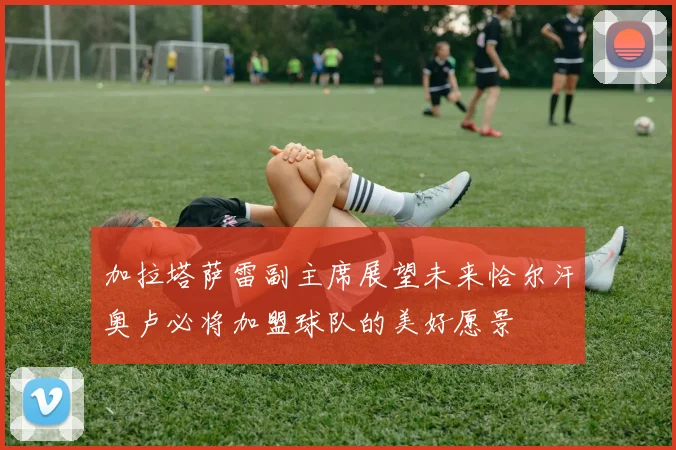 加拉塔萨雷副主席展望未来恰尔汗奥卢必将加盟球队的美好愿景