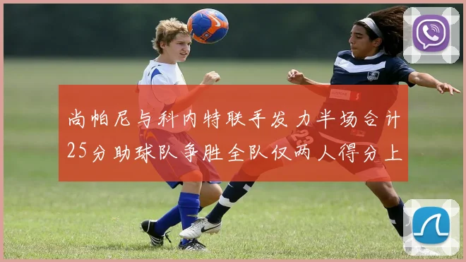 尚帕尼与科内特联手发力半场合计25分助球队争胜全队仅两人得分上双