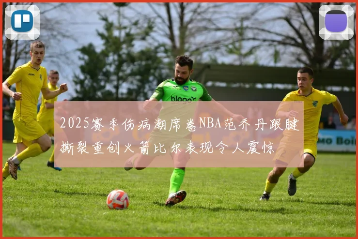 2025赛季伤病潮席卷NBA范乔丹跟腱撕裂重创火箭比尔表现令人震惊