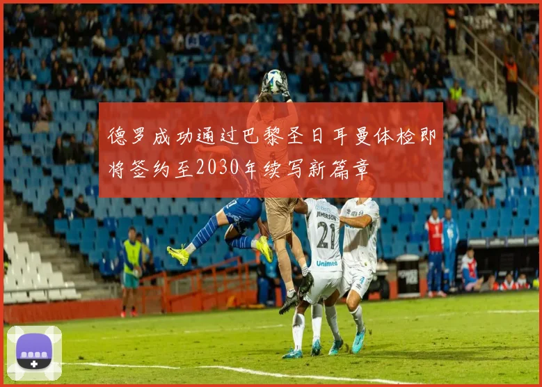 德罗成功通过巴黎圣日耳曼体检即将签约至2030年续写新篇章