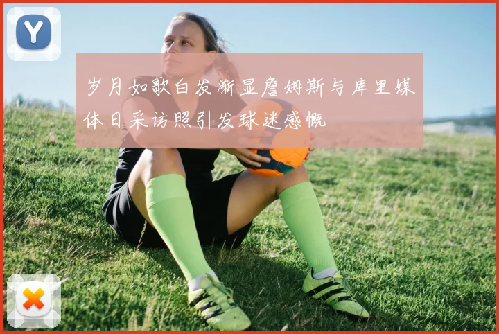 岁月如歌白发渐显詹姆斯与库里媒体日采访照引发球迷感慨
