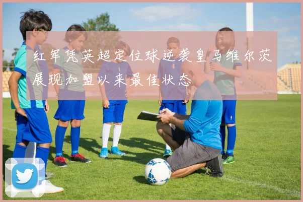 红军凭英超定位球逆袭皇马维尔茨展现加盟以来最佳状态