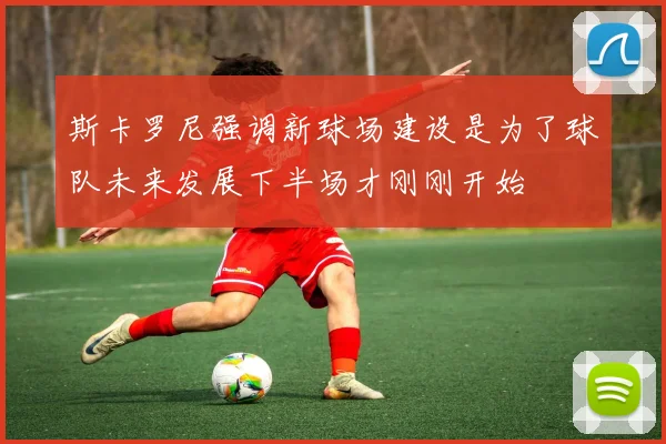 斯卡罗尼强调新球场建设是为了球队未来发展下半场才刚刚开始