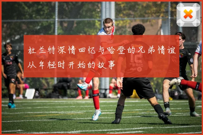 杜兰特深情回忆与哈登的兄弟情谊从年轻时开始的故事