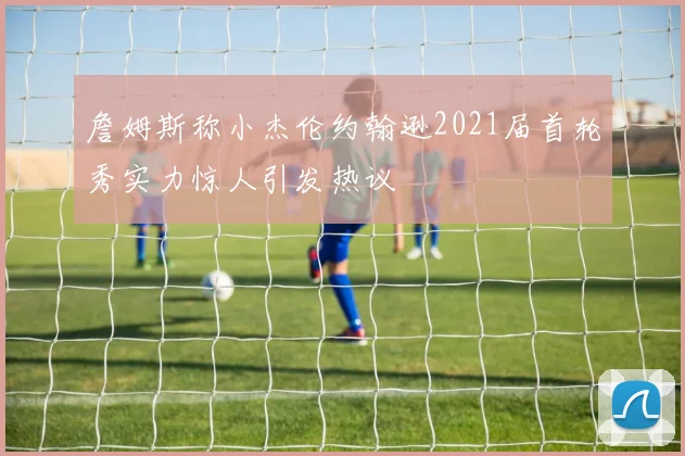 詹姆斯称小杰伦约翰逊2021届首轮秀实力惊人引发热议