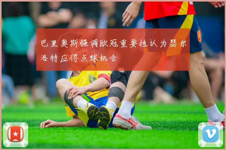 巴里奥斯强调欧冠重要性认为瑟尔洛特应得点球机会