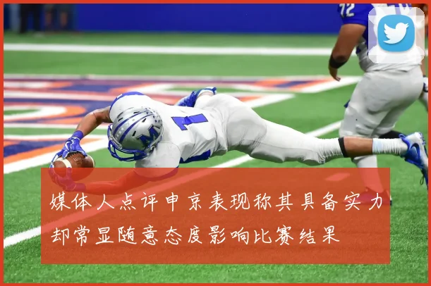 媒体人点评申京表现称其具备实力却常显随意态度影响比赛结果