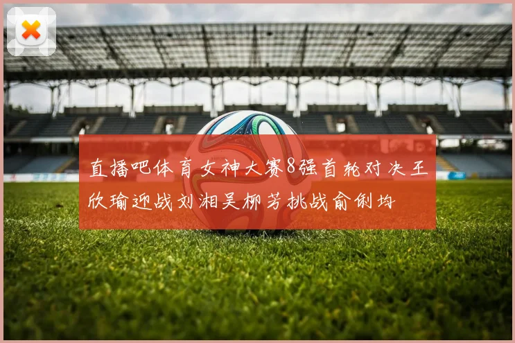 直播吧体育女神大赛8强首轮对决王欣瑜迎战刘湘吴柳芳挑战俞俐均